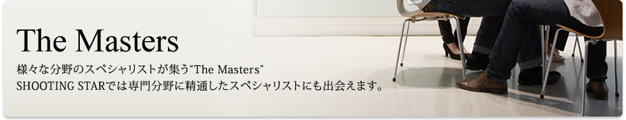 The Masters
様々な分野のスペシャリストが集う“The Masters”
SHOOTING STARでは専門分野に精通したスペシャリストにも出会えます。